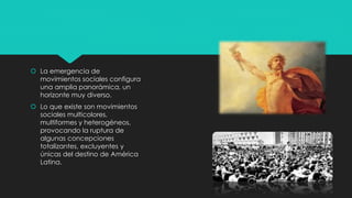  La emergencia de
movimientos sociales configura
una amplia panorámica, un
horizonte muy diverso.
 Lo que existe son movimientos
sociales multicolores,
multiformes y heterogéneos,
provocando la ruptura de
algunas concepciones
totalizantes, excluyentes y
únicas del destino de América
Latina.
 