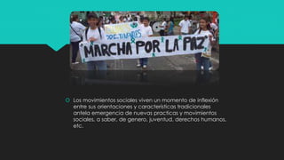  Los movimientos sociales viven un momento de inflexión
entre sus orientaciones y características tradicionales
antela emergencia de nuevas practicas y movimientos
sociales, a saber, de genero, juventud, derechos humanos,
etc.
 