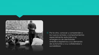  Por la otra, conocer y comprender a
los nuevos actores y comportamientos
especialmente reducidos a la
emergencia de identidades
simbólico-expresivas a sus demanda
de autonomía y a su cotidianidad y
sociabilidad.
 