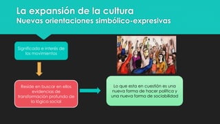 La expansión de la cultura
Nuevas orientaciones simbólico-expresivas
Significado e interés de
los movimientos
Reside en buscar en ellos
evidencias de
transformación profunda de
la lógica social
Lo que esta en cuestión es una
nueva forma de hacer política y
una nueva forma de sociabilidad
 