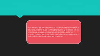 Las relaciones sociales no son sinónimo de movimientos
sociales, si bien estos son los productos y el reflejo de la
misma, se producen cuando los distintos actores,
cuales quieres sean, actúan y se orienta para recrear y
transformar las relaciones en cuestión.
 