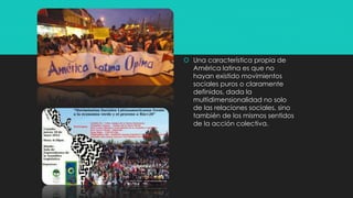  Una característica propia de
América latina es que no
hayan existido movimientos
sociales puros o claramente
definidos, dada la
multidimensionalidad no solo
de las relaciones sociales, sino
también de los mismos sentidos
de la acción colectiva.
 