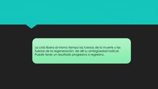 La crisis libera al mismo tiempo las fuerzas de la muerte y las
fuerzas de la regeneración; de allí su ambigüedad radical.
Puede tener un resultado progresivo o regresivo.
 