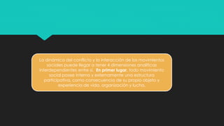 La dinámica del conflicto y la interacción de los movimientos
sociales puede llegar a tener 4 dimensiones analíticas
interdependientes entre si. En primer lugar, todo movimiento
social posee interna y externamente una estructura
participativa, como consecuencia de su propio objeto y
experiencia de vida, organización y lucha.
 