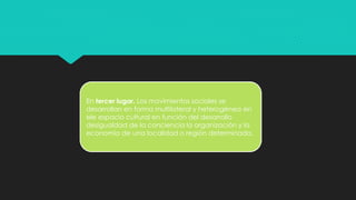 En tercer lugar. Los movimientos sociales se
desarrollan en forma multilateral y heterogénea en
ele espacio cultural en función del desarrollo
desigualdad de la conciencia la organización y la
economía de una localidad o región determinada.
 