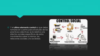  Y el ultimo elemento central es que debe
tomarse en cuenta para el estudio de las
practicas colectivas: es le relativo a lo
efectos sociales específicos de estos
movimientos sobre si mismos, las
relaciones sociales y la sociedad.
 