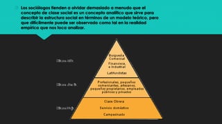  Los sociólogos tienden a olvidar demasiado a menudo que el
concepto de clase social es un concepto analítico que sirve para
describir la estructura social en términos de un modelo teórico, pero
que difícilmente puede ser observado como tal en la realidad
empírica que nos toca analizar.
 
