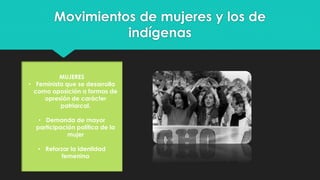 Movimientos de mujeres y los de
indígenas
MUJERES
• Feminista que se desarrolla
como oposición a formas de
opresión de carácter
patriarcal.
• Demanda de mayor
participación política de la
mujer
• Reforzar la identidad
femenina
 