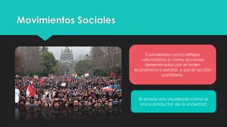 Movimientos Sociales
Concebidos como reflejos
voluntaristas o como acciones
determinadas por el orden
económico o estatal, o por la acción
partidaria.
El estado era visualizado como el
único productor de la sociedad.
 