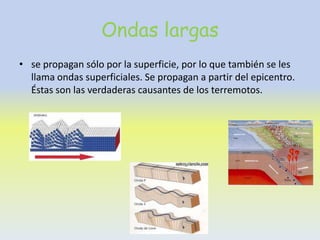 Ondas largas
• se propagan sólo por la superficie, por lo que también se les
  llama ondas superficiales. Se propagan a partir del epicentro.
  Éstas son las verdaderas causantes de los terremotos.
 