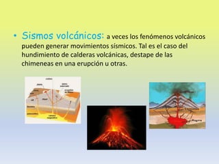 • Sismos volcánicos: a veces los fenómenos volcánicos
  pueden generar movimientos sísmicos. Tal es el caso del
  hundimiento de calderas volcánicas, destape de las
  chimeneas en una erupción u otras.
 