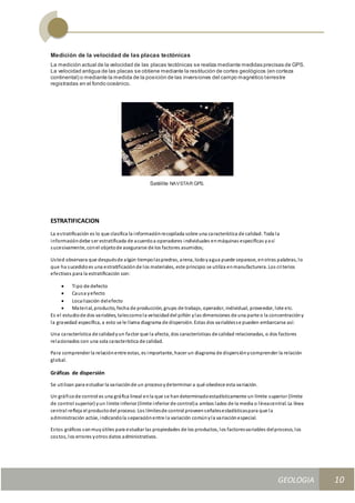 GEOLOGIA
Ingeniería Civily Arquitectura SEMANA Nº 11
GEOLOGIA UNIDAD III
10
Medición de la velocidad de las placas tectónicas
La medición actual de la velocidad de las placas tectónicas se realiza mediante medidas precisas de GPS.
La velocidad antigua de las placas se obtiene mediante la restitución de cortes geológicos (en corteza
continental) o mediante la medida de la posición de las inversiones del campo magnético terrestre
registradas en el fondo oceánico.
Satélite NAVSTAR GPS.
ESTRATIFICACION
La estratificación es lo que clasifica la informaciónrecopilada sobre una característica de calidad. Toda la
informacióndebe ser estratificada de acuerdoa operadores individuales enmáquinas específicas yasí
sucesivamente, conel objetode asegurarse de los factores asumidos;
Usted observara que despuésde algún tiempolaspiedras, arena, lodoyagua puede separase, enotras palabras, lo
que ha sucedidoes una estratificaciónde los materiales, este principio se utiliza enmanufacturera. Los criterios
efectivos para la estratificación son:
 Tipo de defecto
 Causa yefecto
 Localización delefecto
 Material, producto, fecha de producción, grupo de trabajo, operador, individual, proveedor, lote etc.
Es el estudiode dos variables, talescomola velocidaddel piñón ylas dimensiones de una parte o la concentracióny
la gravedad específica, a esto se le llama diagrama de dispersión. Estas dos variablesse pueden embarcarse así:
Una característica de calidadyun factor que la afecta, dos características de calidad relacionadas, o dos factores
relacionados con una sola característica de calidad.
Para comprender la relaciónentre estas, es importante, hacer un diagrama de dispersiónycomprender la relación
global.
Gráficas de dispersión
Se utilizan para estudiar la variaciónde un procesoydeterminar a qué obedece esta variación.
Un gráficode control es una gráfica lineal enla que se handeterminadoestadísticamente un límite superior (límite
de control superior) yun límite inferior (límite inferior de control)a ambos lados de la media o líneacentral. La línea
central refleja el productodel proceso. Los límitesde control proveenseñalesestadísticaspara que la
administración actúe, indicandola separaciónentre la variación comúnyla variaciónespecial.
Estos gráficos sonmuyútiles para estudiar las propiedades de los productos, los factoresvariables delproceso, los
costos, los errores yotros datos administrativos.
 