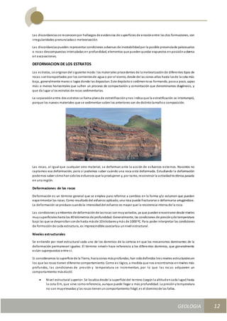 GEOLOGIA
Ingeniería Civily Arquitectura SEMANA Nº 11
GEOLOGIA UNIDAD III
12
Las discordanciasse reconocenpor hallazgos de evidencias de superficies de erosiónentre las dos formaciones, con
irregularidades pronunciadaso meteorización.
Las discordanciaspueden representar condiciones adversas de inestabilidadpor la posible presenciade paleosuelos
o rocas descompuestas intercaladas en profundidad, elementos que puedenquedar expuestos enposiciónadversa
en excavaciones.
DEFORMACION DE LOS ESTRATOS
Los estratos, se originandel siguiente modo:los materiales procedentes de la meteorizaciónde diferentes tipos de
rocas sontransportados por los corrientesde agua o por el viento, desde de las zonas altas hasta lasde la cota más
baja, generalmente mares o lagos donde las depositan. Este depósitoo sedimentova formando, pocoa poco, capas
más o menos horizontales que sufren un proceso de compactación y cementación que denominamos diagénesis, y
que da lugar a los estratos de rocas sedimentarias.
La separaciónentre dos estratos se llama planode estratificaciónynos indica que la estratificación se interrumpió,
porque los nuevos materiales que se sedimentansobre los anteriores son de distintotamañoo composición.
Las rocas, al igual que cualquier otro material, se deforman ante la acción de esfuerzos externos. Nosotros no
captamos esa deformación, pero sí podemos saber cuándo una roca está deformada. Estudiando la deformación
podemos saber cómohansidolos esfuerzos que la produjeron y, por tanto, reconstruir la actividadtectónica pasada
en una región.
Deformaciones de las rocas
Deformación es un término general que se emplea para referirse a cambios en la forma y/o volumen que pueden
experimentar las rocas. Como resultadodel esfuerzo aplicado, una roca puede fracturarse o deformarse arrugándose.
La deformación se produce cuandola intensidaddel esfuerzo es mayor que la resistenciainterna de la roca.
Las condiciones yambientes de deformaciónde lasrocas sonmuyvariados, ya que puedenencontrarse desde niveles
muysuperficialeshasta los 40 kilómetros de profundidad. Generalmente, las condiciones de presiónyde temperatura
bajo las que se desarrollansonde hasta másde 10 kilobaresymás de 1000 ºC. Para poder interpretar las condiciones
de formaciónde cada estructura, es imprescindible asociarlaa unnivel estructural.
Niveles estructurales
Se entiende por nivel estructural cada uno de los dominios de la corteza en que los mecanismos dominantes de la
deformación permanecen iguales. El término «nivel» hace referencia a los diferentes dominios, que generalmente
están superpuestos entre sí.
Si consideramos la superficie de la Tierra, haciazonas másprofundas, han sidodefinidos tres niveles estructuralesen
los que las rocas tienen diferente comportamiento. Como es lógico, a medida que nos encontramos enniveles más
profundos, las condiciones de presión y temperatura se incrementan, por lo que las rocas adquieren un
comportamiento másdúctil.
 Nivel estructural superior. Se localiza desde la superficie del terreno (segúnla altitudencada lugar) hasta
la cota 0 m, que sirve comoreferencia, aunque puede llegar a más profundidad. La presiónytemperatura
no son muyelevadas ylas rocas tienenuncomportamiento frágil;es el dominiode las fallas.
 