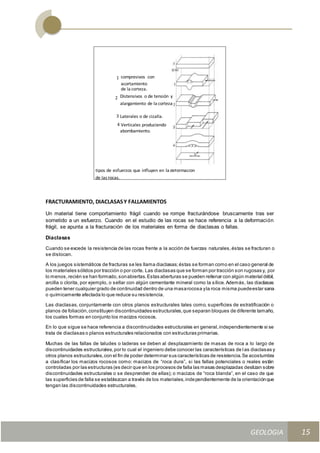 GEOLOGIA
Ingeniería Civily Arquitectura SEMANA Nº 11
GEOLOGIA UNIDAD III
15
FRACTURAMIENTO, DIACLASASY FALLAMIENTOS
Un material tiene comportamiento frágil cuando se rompe fracturándose bruscamente tras ser
sometido a un esfuerzo. Cuando en el estudio de las rocas se hace referencia a la deformación
frágil, se apunta a la fracturación de los materiales en forma de diaclasas o fallas.
Diaclasas
Cuando se excede la resistencia de las rocas frente a la acción de fuerzas naturales,éstas se fracturan o
se dislocan.
A los juegos sistemáticos de fracturas se les llama diaclasas;éstas se forman como en el caso general de
los materiales sólidos por tracción o por corte. Las diaclasas que se forman por tracción son rugosas y, por
lo menos,recién se han formado,sonabiertas.Estas aberturas se pueden rellenar con algún material débil,
arcilla o clorita, por ejemplo, o sellar con algún cementante mineral como la sílice. Además, las diaclasas
pueden tener cualquier grado de continuidad dentro de una masarocosa yla roca misma puedeestar sana
o químicamente afectada lo que reduce su resistencia.
Las diaclasas, conjuntamente con otros planos estructurales tales como, superficies de estratificación o
planos de foliación,constituyen discontinuidades estructurales,que separan bloques de diferente tamaño,
los cuales formas en conjunto los macizos rocosos.
En lo que sigue se hace referencia a discontinuidades estructurales en general,independientemente si se
trata de diaclasas o planos estructurales relacionados con estructuras primarias.
Muchas de las fallas de taludes o laderas se deben al desplazamiento de masas de roca a lo largo de
discontinuidades estructurales,por lo cual el ingeniero debe conocer las características de las diaclasas y
otros planos estructurales,con el fin de poder determinar sus características de resistencia.Se acostumbra
a clasificar los macizos rocosos como: macizos de “roca dura”, si las fallas potenciales o reales están
controladas por las estructuras (es decir que en los procesos de falla las masas desplazadas deslizan sobre
discontinuidades estructurales o se desprenden de ellas); o macizos de “roca blanda”, en el caso de que
las superficies de falla se establezcan a través de los materiales,independientemente de la orientaciónque
tengan las discontinuidades estructurales.
 