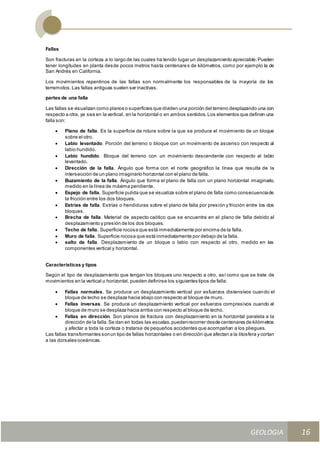 GEOLOGIA
Ingeniería Civily Arquitectura SEMANA Nº 11
GEOLOGIA UNIDAD III
16
Fallas
Son fracturas en la corteza a lo largo de las cuales ha tenido lugar un desplazamiento apreciable.Pueden
tener longitudes en planta desde pocos metros hasta centenares de kilómetros, como por ejemplo la de
San Andrés en California.
Los movimientos repentinos de las fallas son normalmente los responsables de la mayoría de los
terremotos.Las fallas antiguas suelen ser inactivas.
partes de una falla
Las fallas se visualizan como planos o superficies que dividen una porción del terreno desplazando una con
respecto a otra, ya sea en la vertical, en la horizontal o en ambos sentidos.Los elementos que definen una
falla son:
 Plano de falla. Es la superficie de rotura sobre la que se produce el movimiento de un bloque
sobre el otro.
 Labio levantado. Porción del terreno o bloque con un movimiento de ascenso con respecto al
labio hundido.
 Labio hundido. Bloque del terreno con un movimiento descendente con respecto al labio
levantado.
 Dirección de la falla. Ángulo que forma con el norte geográfico la línea que resulta de la
intersección de un plano imaginario horizontal con el plano de falla.
 Buzamiento de la falla. Ángulo que forma el plano de falla con un plano horizontal imaginario,
medido en la línea de máxima pendiente.
 Espejo de falla. Superficie pulida que se visualiza sobre el plano de falla como consecuenciade
la fricción entre los dos bloques.
 Estrías de falla. Estrías o hendiduras sobre el plano de falla por presión y fricción entre los dos
bloques.
 Brecha de falla. Material de aspecto caótico que se encuentra en el plano de falla debido al
desplazamiento y presión de los dos bloques.
 Techo de falla. Superficie rocosa que está inmediatamente por encima de la falla.
 Muro de falla. Superficie rocosa que está inmediatamente por debajo de la falla.
 salto de falla. Desplazamiento de un bloque o labio con respecto al otro, medido en las
componentes vertical y horizontal.
Características y tipos
Según el tipo de desplazamiento que tengan los bloques uno respecto a otro, así como que se trate de
movimientos en la vertical u horizontal, pueden definirse los siguientes tipos de falla:
 Fallas normales. Se produce un desplazamiento vertical por esfuerzos distensivos cuando el
bloque de techo se desplaza hacia abajo con respecto al bloque de muro.
 Fallas inversas. Se produce un desplazamiento vertical por esfuerzos compresivos cuando el
bloque de muro se desplaza hacia arriba con respecto al bloque de techo.
 Fallas en dirección. Son planos de fractura con desplazamiento en la horizontal paralela a la
dirección de la falla.Se dan en todas las escalas,puedenrecorrer desde centenares de kilómetros
y afectar a toda la corteza o tratarse de pequeños accidentes que acompañan a los pliegues.
Las fallas transformantes sonun tipo de fallas horizontales o en dirección que afectan a la litosfera y cortan
a las dorsales oceánicas.
 