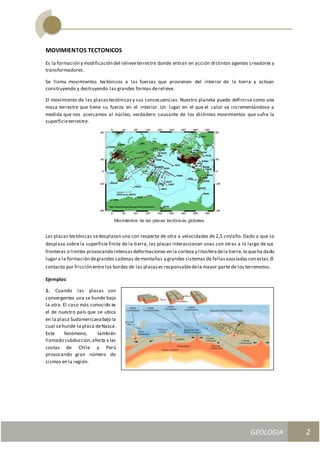 GEOLOGIA
Ingeniería Civily Arquitectura SEMANA Nº 11
GEOLOGIA UNIDAD III
2
MOVIMIENTOS TECTONICOS
Es la formación y modificación del relieveterrestre donde entran en acción distintos agentes creadores y
transformadores.
Se llama movimientos tectónicos a las fuerzas que provienen del interior de la tierra y actúan
construyendo y destruyendo las grandes formas derelieve.
El movimiento de las placas tectónicas y sus consecuencias. Nuestro planeta puede definirse como una
masa terrestre que tiene su fuerza en el interior. Un lugar en el que el calor va incrementándose a
medida que nos acercamos al núcleo, verdadero causante de los distintos movimientos que sufre la
superficieterrestre.
Movimientos de las placas tectónicas globales.
Las placas tectónicas sedesplazan una con respecto de otra a velocidades de 2,5 cm/año. Dado a que se
desplaza sobre la superficie finita de la tierra, las placas interaccionan unas con otras a lo largo de sus
fronteras o limites provocando intensasdeformaciones en la corteza y litosferadela tierra,lo queha dado
lugar a la formación degrandes cadenas demontañas y grandes sistemas de fallasasociadascon estas.El
contacto por fricción entre los bordes de las placases responsabledela mayor parte de los terremotos.
Ejemplos:
1. Cuando las placas son
convergentes una se hunde bajo
la otra. El caso más conocido es
el de nuestro país que se ubica
en la placa Sudamericanabajo la
cual sehunde la placa deNazca.
Este fenómeno, también
llamado subducción,afecta a las
costas de Chile y Perú
provocando gran número de
sismos en la región.
 