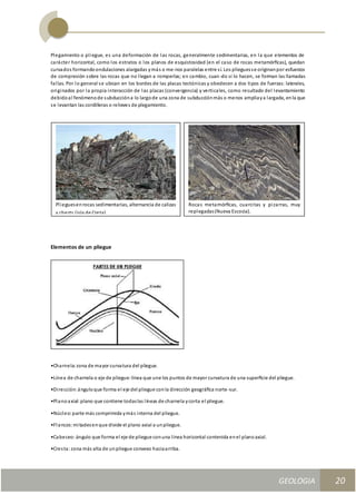 GEOLOGIA
Ingeniería Civily Arquitectura SEMANA Nº 11
GEOLOGIA UNIDAD III
20
Plegamiento o pliegue, es una deformación de las rocas, generalmente sedimentarias, en la que elementos de
carácter horizontal, como los estratos o los planos de esquistosidad (en el caso de rocas metamórﬁcas), quedan
curvados formandoondulaciones alargadas ymás o me-nos paralelas entre sí. Los plieguesse originanpor esfuerzos
de compresión sobre las rocas que no llegan a romperlas; en cambio, cuan-do sí lo hacen, se forman las llamadas
fallas. Por lo general se ubican en los bordes de las placas tectónicas y obedecen a dos tipos de fuerzas: laterales,
originados por la propia interacción de las placas (convergencia) y verticales, como resultado del levantamiento
debidoal fenómenode subduccióna lo largode una zona de subducciónmás o menos ampliaya largada, enla que
se levantan las cordilleras o relieves de plegamiento.
Elementos de un pliegue
•Charnela:zona de mayor curvatura del pliegue.
•Línea de charnela o eje de pliegue: línea que une los puntos de mayor curvatura de una superﬁcie del pliegue.
•Dirección:ánguloque forma el eje del pliegue conla dirección geográﬁca norte -sur.
•Planoaxial:plano que contiene todaslas líneas de charnela ycorta el pliegue.
•Núcleo:parte más comprimida ymás interna del pliegue.
•Flancos:mitadesenque divide el plano axial a unpliegue.
•Cabeceo:ángulo que forma el eje de pliegue conuna línea horizontal contenida enel planoaxial.
•Cresta:zona más alta de unpliegue convexo haciaarriba.
Rocas metamórﬁcas, cuarcitas y pizarras, muy
replegadas(Nueva Escocia).
Plieguesenrocas sedimentarias, alternancia de calizas
y cherts (isla de Creta).
 