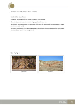 GEOLOGIA
Ingeniería Civily Arquitectura SEMANA Nº 11
GEOLOGIA UNIDAD III
21
•Valle: zona más baja de un pliegue cóncavo haciaarriba.
Características de un pliegue
•Inmersión:ánguloque formanuna líneade charnela yel planohorizontal.
•Dirección:ánguloformado entre uneje del pliegue yla direcciónnorte - sur.
•Buzamiento: ángulo que forman las superﬁcies de cada ﬂanco con la horizontal (tomando siempre la máxima
pendiente para cada punto).
•Vergencia:direcciónhacia la que se inclina el planoaxial de unanticlinal norecto (tambiéndirección hacia la que se
desplaza el bloque superior de uncabalgamiento).
Tipos de pliegues
Anticlinal Sinclinal.
 