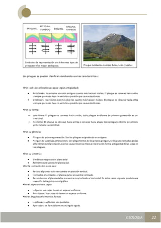 GEOLOGIA
Ingeniería Civily Arquitectura SEMANA Nº 11
GEOLOGIA UNIDAD III
22
Los pliegues se pueden clasiﬁcar atendiendo a varias características:
•Por la disposición desus capas según antigüedad:
 Anticlinales: los estratos son más antiguos cuanto más hacia el núcleo. El pliegue es convexo hacia arriba
siempre que nose haya in-vertidosu posiciónpor causastectónicas.
 Sinclinales: los estratos son más jóvenes cuanto más hacia el núcleo. El pliegue es cóncavo hacia arriba
siempre que nose haya in-vertidosu posiciónpor causastectónicas.
•Por su forma:
 Antiforme: El pliegue es convexo hacia arriba, todo pliegue antiforme de primera generación es un
anticlinal.
 Sinforme: El pliegue es cóncavo hacia arriba o convexo hacia abajo, todo pliegue sinforme de primera
generaciónes unsinclinal.
•Por su génesis:
 Plieguesde primera generación:Sonlos pliegues originalesde un orógeno.
 Plieguesde sucesivas generaciones:Son plegamientos de los propios pliegues, se los puede estudiar gracias
al fenómenode la foliación, sonlos causantesde cambios enla relaciónforma-antigüedadde las capas en
los pliegues.
•Por su simetría:
 Simétricos respectodel planoaxial
 Asimétricos respectodel planoaxial.
•Por la inclinacióndel plano axial
 Rectos:el planoaxialse encuentra enposición vertical.
 Inclinados o tumbados:el planoaxial se encuentra inclinado.
 Recumbentes:el planoaxial se encuentra muyinclinadou horizontal. En estos casos se puede producir una
inversión delregistro estratigráﬁco.
•Por el espesor de sus capas
 Isópacos:sus capas tienenun espesor uniforme.
 Anisópacos:Sus capas notienenun espesor uniforme.
•Por el ánguloque forman sus ﬂancos
 Isoclinales:sus ﬂancos sonparalelos.
 Apretados:los ﬂancos formanunánguloagudo.
Símbolos de representación de diferentes tipos de
plieguesenlos mapas geológicos. Pliegue tumbadoencalizas. Babia, León(España)
 