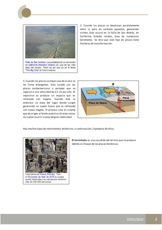 GEOLOGIA
Ingeniería Civily Arquitectura SEMANA Nº 11
GEOLOGIA UNIDAD III
3
2. Cuando las placas se desplazan paralelamente
entre sí, pero en sentidos opuestos, generando
sismos. Esto ocurre en la Falla de San Andrés, en
California, Estados Unidos, área de numerosos
terremotos. Se dice que este tipo de placas tiene
fronteras de transformación.
3. Cuando las placassealejan una de la otra se
les llama divergentes. Esto sucede con las
placas norteamericana y europea que se
separan a una velocidad de 2,5 cm por año. Al
separarse se produce un espacio que es
rellenado con magma. Cuando éste se
endurece se aleja del lugar donde surgió
generando un nuevo hueco que es rellenado
con nuevo magma. El proceso crea el sistema
que da origen al fondo oceánico.En estas zonas
no suelen ocurrir sismos degran intensidad.
Hay muchos tipos de movimientos tectónicos,a continuación,2 ejemplos de ellos :
El terremoto:es una sacudida del terreno que se produce
debido al choque de las placas tectónicas.
Falla de San Andrés. La posibilidad de un terremoto
en California (Estados Unidos) es una de las más
altas del mundo. Tanto es así que ya se le llama
"The Big One" al futuro seísmo.
Vista aérea de Puerto Príncipe. Tras
el Terremoto de Haití de 2010 la ciudad
quedó destruida y se calcula que murieron
más de 350 000 personas.
 