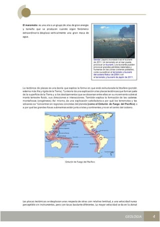 GEOLOGIA
Ingeniería Civily Arquitectura SEMANA Nº 11
GEOLOGIA UNIDAD III
4
El maremoto: es una ola o un grupo de olas de gran energía
y tamaño que se producen cuando algún fenómeno
extraordinario desplaza verticalmente una gran masa de
agua.
La tectónica de placas es una teoría que explica la forma en que está estructurada la litosfera (porción
externa más fría y rígida de la Tierra). "La teoría da una explicación a las placas tectónicas que forman parte
de la superficie de la Tierra y a los deslizamientos que se observan entre ellas en su movimiento sobre el
manto terrestre fluido, sus direcciones e interacciones. También explica la formación de las cadenas
montañosas (orogénesis). Así mismo, da una explicación satisfactoria a por qué los terremotos y los
volcanes se "concentran en regiones concretas del planeta (como el Cinturón de Fuego del Pacífico) o
a por qué las grandes fosas submarinas están junto a islas y continentes y no en el centro del océano.
Cinturón de Fuego del Pacífico
Las placas tectónicas se desplazan unas respecto de otras con relativa lentitud, a una velocidad nunca
perceptible sin instrumentos, pero con tasas bastante diferentes. La mayor velocidad se da en la dorsal
Sendai (Japón) inundada tras el tsunami
de 2011. Un terremoto en el mar puede
provocar un tsunami. Los tsunamis pueden
provocar grandes pérdidas materiales y
humanas en las zonas costeras pobladas,
como sucedió en el terremoto y tsunami
del océano Índico de 2004 o en
el terremoto y tsunami de Japón de 2011.
 