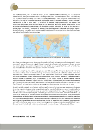 GEOLOGIA
Ingeniería Civily Arquitectura SEMANA Nº 11
GEOLOGIA UNIDAD III
5
del Pacífico Oriental,cerca de la Isla de Pascua,a unos 3400 km de Chile continental,con una velocidad
de separación entre placas de más de 15 cm/año y la más lenta se da en la dorsal ártica, con menos de
2,5 cm/año. Dado que se desplazan sobre la superficie finita de la Tierra, las placas interaccionan unas
con otras a lo largo de sus fronteras o límites provocando intensas deformaciones en la corteza y litosfera
de la Tierra, lo que ha dado lugar a la formación de grandes cadenas montañosas (por ejempl o las
cordilleras deHimalaya,Alpes, Pirineos,Atlas, Urales, Apeninos, Apalaches, Andes, entre muchos otros)
y grandes sistemas de fallas asociadas con estas (por ejemplo, el sistema de fallas de San Andrés). El
contacto por fricción entre los bordes de las placases responsable de la mayor parte de los terremotos.
Otros fenómenos asociadosson la creación devolcanes (especialmente notorios en el cinturón de fuego
del océano Pacífico) y las fosas oceánicas.
Mapa detallado que muestra las placas tectónicas con sus vectores de movimiento.
Las placas tectónicasse componen de dos tipos distintos de litosfera:la corteza continental, más gruesa, yla corteza
oceánica, la cual es relativamente delgada. A la parte superior de la litosfera se la conoce como Corteza terrestre,
nuevamente de dos tipos (continental y oceánica). Esto significa que una placa litosférica puede ser continental,
oceánica, o biende ambos tipos, encuyo caso se denomina placa mixta.
Uno de los principalespuntos de la teoría propone que la cantidadde superficie de las placas(tanto continental como
oceánica) que desaparecen en el manto a lo largo de los bordes convergentes de subducción está más o menos en
equilibrio con la corteza oceánica nueva que se está formando a lo largo de los bordes divergentes (dorsales
oceánicas) a través del proceso conocido como expansión del fondo oceánico. También se suele hablar de este
proceso como el principio de la "cinta transportadora". En este sentido, el total de la superficie en el globo se
mantiene constante, siguiendola analogía dela cinta transportadora,siendola corteza lacinta que se desplaza gracias
a las fuertes corrientes convectivasde la astenosfera, que hacenlas veces de las ruedasque transportan esta cinta,
hundiéndose la corteza en las zonas de convergencia, ygenerándose nuevo piso oceánicoenlas dorsales.
La teoría tambiénexplica de forma bastante satisfactoria laforma comolasinmensas masas que componenlas placas
tectónicas se pueden"desplazar", algoque quedaba sinexplicar cuando Alfred Wegener propusola teoría de la Deriva
Continental, aunque existen varios modelos que coexisten: Las placas tectónicas se pueden desplazar porque la
litósfera tiene una menor densidadque la astenosfera, que es la capa que se encuentra inmediatamente inferior a la
corteza. Las variaciones de densidad laterales resultan en las corrientes de convección del manto, mencionadas
anteriormente. Se cree que las placas sonimpulsadaspor una combinacióndelmovimiento que se genera enel fondo
oceánico fuera de la dorsal(debidoa variaciones enla topografía ydensidadde la corteza, que resultanen diferencias
en las fuerzas gravitacionales, arrastre, succión vertical, y zonas de subducción). Una explicación diferente consiste
en las diferentes fuerzas que se generanconla rotacióndel globo terrestre ylas fuerzasde marea del Sol yde laLuna.
La importanciarelativa de cada unode esos factores queda muypococlara, yes todavía objetode debate.
Placas tectónicas enel mundo
 
