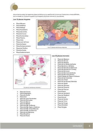 GEOLOGIA
Ingeniería Civily Arquitectura SEMANA Nº 11
GEOLOGIA UNIDAD III
6
Actualmente existen las siguientes placas tectónicas en la superficie de la tierra con límites más o menos definidos,
que se dividen en 15 placasmayores (o principales) y43 placas menores (o secundarias).
Las 15 placas mayores
 Placa Africana
 Placa Antártica
 Placa Arábiga
 Placa Australiana
 Placa del Caribe
 Placa de Cocos
 Placa Euroasiática
 Placa Filipina
 Placa India
 Placa Juan de Fuca
 Placa de Nazca
 Placa Norteamericana
 Placa del Pacífico
 Placa de Scotia
 Placa Sudamericana
Las 15 placas tectónicas mayores.
Las placas tectónicas menores
 Placa de Futuna
 Placa Galápagos
 Placa de Gorda
 Placa Iraní
 Placa de Juan Fernández
 Placa de Kermadec
 Placa de Manus
 Placa de Maoke
 Placa del Mar de Banda
 Placa del Mar Egeo o Helénica
 Placa del Mar de las Molucas
 Placa del Mar de Salomón
 Placa de las Marianas
 Placa Niuafo'ou
 Placa de Nubia
 Placa de las Nuevas Hébridas
 Placa de Ojotsk
 Placa de Okinawa
 Placa de Panamá
 Placa de Pascua
 Placa Rivera
 Placa de Sandwich
 Placa de Shetland
 Placa Somalí
 Placa de Sonda
 Placa de Timor
 Placa de Tonga
 Placa Woodlark
 Placa Yangtze
Las 43 placas menores
 Placa de Altiplano
 Placa de Amuria
 Placa de Anatolia
 Placa de los Andes del Norte
 Placa Apuliana o Adriática
 Placa del Arrecife de Balmoral
 Placa del Arrecife de Conway
 Placa de Birmania
 Placa de Bismarck del Norte
 Placa de Bismarck del Sur
 Placa Cabeza de Pájaro o Doberai
 Placa de las Carolinas
 Placa de Chiloé
 