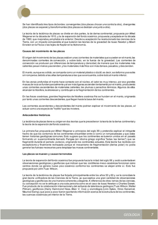 GEOLOGIA
Ingeniería Civily Arquitectura SEMANA Nº 11
GEOLOGIA UNIDAD III
7
Se han identificado tres tipos de bordes:convergentes (dos placas chocan una contra la otra), divergentes
(dos placas se separan) y transformantes (dos placas se deslizan una junto a otra).
La teoría de la tectónica de placas se divide en dos partes, la de deriva continental, propuesta por Alfred
Wegener en la década de 1910, y la de expansión del fondo oceánico,propuesta y aceptada en la década
de 1960, que mejoraba y ampliaba a la anterior. Desde su aceptación ha revolucionado las ciencias de la
Tierra, con un impacto comparable al que tuvieron las teorías de la gravedad de Isaac Newton y Albert
Einstein en la Física o las leyes de Kepler en la Astronomía.
Causas del movimiento de las placas
El origen del movimiento de las placas está en unas corrientes de materiales que suceden en el manto,las
denominadas corrientes de convección, y sobre todo, en la fuerza de la gravedad. Las corrientes de
convección se producen por diferencias de temperatura y densidad, de manera que los materiales más
calientes pesan menos yascienden,y los materiales más fríos son más densos,pesados,y descienden.
El manto,aunque es sólido,se comporta como un material plástico o dúctil,es decir,se deforma yse estira
sin romperse,debido a las altas temperaturas a las que se encuentra,sobre todo el manto inferior.
En las zonas profundas el manto hace contacto con el núcleo, el calor es muy intenso, por eso grandes
masas de roca se fundenparcialmente yal ser más ligeras ascienden lentamente por el manto,produciendo
unas corrientes ascendentes de materiales calientes, las plumas o penachos térmicos. Algunos de ellos
alcanzan la litosfera,la atraviesan y contribuyen a la fragmentación de los continentes.
En las fosas oceánicas, grandes fragmentos de litosfera oceánica fría se hunden en el manto, originando
por tanto unas corrientes descendentes,que llegan hasta la base del manto.
Las corrientes ascendentes y descendentes del manto podrían explicar el movimiento de las placas, a l
actuar como una especie de "rodillo"que las moviera.
Antecedentes históricos
La tectónica de placas tiene su origen en dos teorías que le precedieron:la teoría de la deriva continental y
la teoría de la expansión del fondo oceánico.
La primera fue propuesta por Alfred Wegener a principios del siglo XX y pretendía explicar el intrigante
hecho de que los contornos de los continentes ensamblan entre sí como un rompecabezas y que estos
tienen historias geológicas comunes. Esto sugiere que los continentes es tuvieron unidos en el pasado
formando un supercontinente llamado Pangea (en idioma griego significa "todas las tierras") que se
fragmentó durante el período Jurásico, originando los continentes actuales. Esta teoría fue recibida con
escepticismo y finalmente rechazada porque el mecanismo de fragmentación (deriva polar) no podía
generar las fuerzas necesarias para desplazar las masas continentales.
Las placas se mueven y causan terremotos
La teoría de expansión del fondo oceánico fue propuesta hacia la mitad del siglo XX y está sustentadaen
observaciones geológicas y geofísicas que indican que las cordilleras meso-oceánicas funcionan como
centros donde se genera nuevo piso oceánico conforme los continentes se alejan entre sí. Esto fue
propuesto por John Tuzo Wilson.
La teoría de la tectónica de placas fue forjada principalmente entre los años 50 y 60 y se le considera la
gran teoría unificadora de las Ciencias de la Tierra, ya que explica una gran cantidad de observaciones
geológicas y geofísicas de una manera coherente y elegante.A diferencia de otras ramas de las ciencias,
su concepción no se le atribuye a una sola persona como es el caso de Isaac Newton o Charles Darwin.
Fue producto de la colaboración internacional y del esfuerzo de talentosos geólogos (Tuzo Wilson,Walter
Pitman), geofísicos (Harry Hammond Hess, Allan V. Cox) y sismólogos (Linn Sykes, Hiroo Kanamori,
Maurice Ewing),que poco a poco fueron aportando información acerca de la estructura de los continentes,
las cuencas oceánicas yel interior de la Tierra.
 