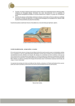 GEOLOGIA
Ingeniería Civily Arquitectura SEMANA Nº 11
GEOLOGIA UNIDAD III
9
 Cuando una placa oceánica (más densa) choca contra una continental (menos densa) la placa
oceánica es empujada debajo, formando una zona de subducción. En la superficie, la
modificación topográfica consiste en una fosa oceánica en el agua y un grupo de montañas en
tierra.
 Cuando dos placas continentales colisionan (colisión continental),se forman extensas cordilleras
formando un borde de obducción. La cadena del Himalaya es el resultado de la colisión entre
la placa Indoaustraliana yla placa Euroasiática.
Cuando dos placas oceánicas chocan,el resultado es un arco de islas (por ejemplo, Japón).
La placa oceánica se hunde por debajo de la placa continental.
Límite transformante, conservativo o neutro
El movimiento de las placas a lo largo de las fallas de transformaciónpuede causar considerables cambios
en la superficie, lo que es particularmente significativo cuando esto sucede en las proximidades de un
asentamiento humano. Debido a la fricción, las placas no se deslizan en forma continua ; sino que se
acumula tensión en ambas placas hasta llegar a un nivel de energía acumuladaque sobrepasael necesario
para producir el movimiento.La energía potencial acumulada es liberada como presión o movimiento en la
falla. Debido a la titánica cantidad de energía almacenada, estos movimientos ocasionan terremotos, de
mayor o menor intensidad.
Un ejemplo de este tipo de límite es la falla de San Andrés, ubicada en el Oeste de Norteamérica,que es
parte del sistema de fallas producto del roce entre la placa Norteamericana yla del Pacífico.
Falla de San Andrés.
 