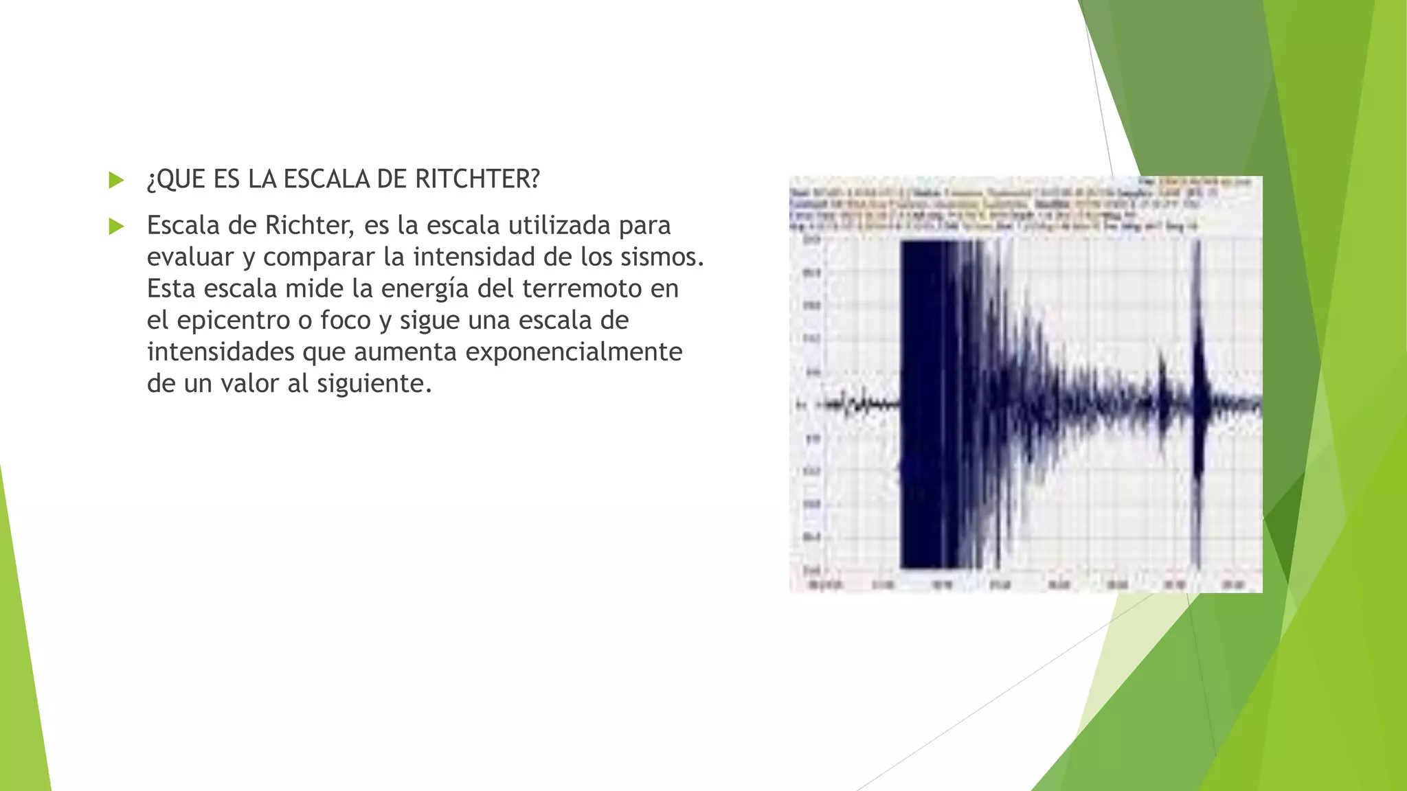  ¿QUE ES LA ESCALA DE RITCHTER?
 Escala de Richter, es la escala utilizada para
evaluar y comparar la intensidad de los sismos.
Esta escala mide la energía del terremoto en
el epicentro o foco y sigue una escala de
intensidades que aumenta exponencialmente
de un valor al siguiente.
 