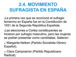 2.4. MOVIMIENTO
SUFRAGISTA EN ESPAÑA
●La primera vez que se reconoció el sufragio
femenino en España fue en la Constitución de
1931 de la Segunda República Española.
●Las elecciones a Cortes constituyentes se
hicieron por sufragio masculino, pero las mujeres
se podían presentar como candidatas. Salieron:
●- Margarita Nelken (Partido Socialista Obrero
Español).
●- Clara Campoamor (Partido Republicano
Radical).
 