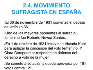 2.4. MOVIMIENTO
SUFRAGISTA EN ESPAÑA
●El 30 de noviembre de 1931 comenzó el debate
del artículo 36.
●Uno de los mayores oponentes al sufragio
femenino fue Roberto Novoa Santos.
●En 1 de octubre de 1931 interviene Victoria Kent
para aplazar la concesion del voto femenino. Y
Clara Campoamor responde en defensa del
derecho a voto de la mujer.
●Se somete a votación y queda aprovada por 161
votos contra 121.
 