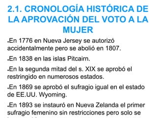 2.1. CRONOLOGÍA HISTÓRICA DE
LA APROVACIÓN DEL VOTO A LA
MUJER
●En 1776 en Nueva Jersey se autorizó
accidentalmente pero se abolió en 1807.
●En 1838 en las islas Pitcairn.
●En la segunda mitad del s. XIX se aprobó el
restringido en numerosos estados.
●En 1869 se aprobó el sufragio igual en el estado
de EE.UU. Wyoming.
●En 1893 se instauró en Nueva Zelanda el primer
sufragio femenino sin restricciones pero solo se
 