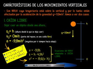 CARÁCTERÍSTICAS DE LOS MOVIMIENTOS VERTICALES
- Son MRUV cuya trayectoria está sobre la vertical y por lo tanto están
afectados por la aceleración de la gravedad g=-9,8m/s2. Vamos a ver dos casos:
1. CAÍDA LIBRE
s0= h (altura desde la que se deja caer)
v0= 0m/s (parte del reposo, es una caída libre)
a = -9,8m/s2 (negativa por ir siempre hacia abajo)
h
0
g=-9,8m/s2
v = -9,8t
s = h -4,9t2
v2 = – 19,6(s- h)
Ecuaciones del MRUV
adaptadas a CAÍDA
LIBRE.
Dejar caer un objeto desde una altura...
@colgandoclases