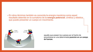 • En otros términos también es conocida la energía mecánica como aquel
resultado obtenido en la sumatoria de la energía potencial, cinética y elástica,
que puede presentar un cuerpo en movimiento.
aquella que poseen los cuerpos por el hecho de
encontrarse en una determinada posición en un campo
de fuerzas.
 