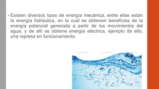 • Existen diversos tipos de energía mecánica, entre ellas están
la energía hidráulica, en la cual se obtienen beneficios de la
energía potencial generada a partir de los movimientos del
agua, y de allí se obtiene energía eléctrica, ejemplo de ello,
una represa en funcionamiento
 