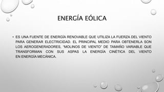 ENERGÍA EÓLICA
• ES UNA FUENTE DE ENERGÍA RENOVABLE QUE UTILIZA LA FUERZA DEL VIENTO
PARA GENERAR ELECTRICIDAD. EL PRINCIPAL MEDIO PARA OBTENERLA SON
LOS AEROGENERADORES, “MOLINOS DE VIENTO” DE TAMAÑO VARIABLE QUE
TRANSFORMAN CON SUS ASPAS LA ENERGÍA CINÉTICA DEL VIENTO
EN ENERGÍA MECÁNICA.
 