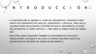 I N T R O D U C C I Ó N
• A CONTINUACIÓN SE ABORDA EL TEMA DEL MOVIMIENTO, TENIENDO COMO
APOYO SUS DERIVANTES EN CADA EJE, HORIZONTAL Y VERTICAL, PARA QUE EL
ALUMNO PUEDA RELACIONAR E INTERPRETAR QUE EL MOVIMIENTO SE PUEDE
ENCONTRAR EN LA CAÍDA VERTICAL Y TIRO LIBRE AL FORMA PARTE DE AMBOS
EJES.
• POR OTRO LADO CONOCERÁ TAMBIÉN LOS MOVIMIENTOS CIRCULAR Y
ONDULATORIO, SIN DEJAR A UN LADO LA ENERGÍA MECÁNICA QUE ES EL
ENCARGADO DE OBTENER LOS TEMAS DE MOVIMIENTO.
 