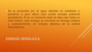 ENERGÍA HIDRÁULICA
Es la producida por el agua retenida en embalses o
pantanos a gran altura (que posee energía potencial
gravitatoria). Si en un momento dado se deja caer hasta un
nivel inferior, esta energía se convierte en energía cinética
y, posteriormente, en energía eléctrica en la central
hidroeléctrica.
 