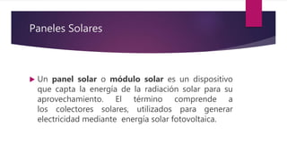 Paneles Solares
 Un panel solar o módulo solar es un dispositivo
que capta la energía de la radiación solar para su
aprovechamiento. El término comprende a
los colectores solares, utilizados para generar
electricidad mediante energía solar fotovoltaica.
 