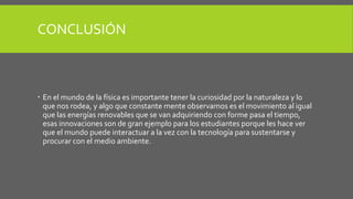CONCLUSIÓN
 En el mundo de la física es importante tener la curiosidad por la naturaleza y lo
que nos rodea, y algo que constante mente observamos es el movimiento al igual
que las energías renovables que se van adquiriendo con forme pasa el tiempo,
esas innovaciones son de gran ejemplo para los estudiantes porque les hace ver
que el mundo puede interactuar a la vez con la tecnología para sustentarse y
procurar con el medio ambiente.
 