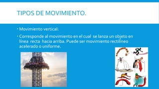 TIPOS DE MOVIMIENTO.
 Movimiento vertical:
 Corresponde al movimiento en el cual se lanza un objeto en
línea recta hacia arriba. Puede ser movimiento rectilíneo
acelerado o uniforme.
 
