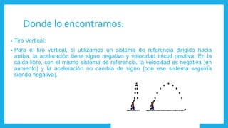Donde lo encontramos:
• Tiro Vertical:
• Para el tiro vertical, si utilizamos un sistema de referencia dirigido hacia
arriba, la aceleración tiene signo negativo y velocidad inicial positiva. En la
caída libre, con el mismo sistema de referencia, la velocidad es negativa (en
aumento) y la aceleración no cambia de signo (con ese sistema seguiría
siendo negativa).
 