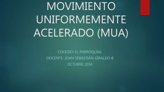 MOVIMIENTO
UNIFORMEMENTE
ACELERADO (MUA)
COLEGIO: EL PARROQUIAL
DOCENTE: JOAN SEBASTIÁN GIRALDO B
OCTUBRE 2016
 