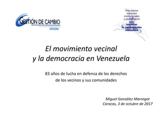 El movimiento vecinal
y la democracia en Venezuela
83 años de lucha en defensa de los derechos
de los vecinos y sus comunidades
Miguel González Marregot
Caracas, 3 de octubre de 2017
 