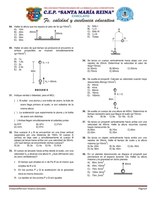 2         A)   Sólo I
04. Hallar la altura que los separa al cabo de 3s (g=10m/s )
    A) 10m                                                           B)   I y II                  R
    B) 20m           40m/s                                           C)   Sólo III
                                              50m/s                  D)   I y III
    C) 30m
    D) 35m                                                           E)   Todas
                                                                                             P          Q
    E) 40m


05. Hallar al cabo de qué tiempo se producirá el encuentro si
    ambos proyectiles se mueven simultáneamente                                             Vo
              2
    (g=10m/s )

    A)   1s
                                                                 34. Se lanza un cuerpo verticalmente hacia abajo con una
    B)   1,5s                   V1 = 0                               rapidez de 20m/s. Determinar la velocidad al cabo de
    C)   2s
                                                                     4s(g=10m/s)
    D)   2,5s
                                                                     A) 30m/s           B) 80m/s         C) 50m/s
    E)   3s
                     60m                                             D) 70m/s           E) 60m/s


                                                                 35. Se suelta el proyectil. Calcular su velocidad cuando haya
                                     V2 = 40m/s                                                 2
                                                                     descendido 80m(g=10m/s )
                                                                     A) 40m/s
                                                                     B) 4m/s
                          BLOQUE I                                   C) 80m/s
                                                                     D) 16m/s
31. Indique verdad o falsedad, para el MCL:                                                        Vi = 0
                                                                     E) 160m/s
                                                                                          80m
    ( ) Al soltar una pluma y una bolita de acero; la bola de
           acero llega primero al suelo, si son soltados de la
           misma altura                                                                          V
                                                                 36. Se suelta un cuerpo de una altura de 405m. Determinar el
    ( ) La aceleración que experimenta la pluma y la bolita
                                                                     tiempo necesario para que llegue al suelo (g=10m/s)
           de acero son distintas                                    A) 6s       B) 9s    C) 8s    D) 18s E) 2s
    ( ) Ambas llegan simultáneamente al soltarlas juntas
                                                                 37. Se lanza un proyectil verticalmente hacia arriba con una
    A) FFF                 B) VFV            C) FVV                  velocidad de 40m/s. Halle la altura recorrida cuando
    D) VVV                 E) FFV                                    hayan transcurrido 3s
                                                                     A) 65m               B) 75m           C) 60m
32. Dos cuerpos A y B se encuentran en una línea vertical            D) 25m               E) 35m
    separados por una distancia de 100m. El cuerpo A
    (arriba) se deja caer y simultáneamente el cuerpo B          38. Se lanza un objeto verticalmente hacia arriba con una
    (abajo) se lanza hacia arriba con una velocidad de 50m/s.        rapidez de 30m/s. Halle el tiempo de vuelo y la altura
    ¿En qué tiempo se encontrarán dichos cuerpos?                                    2
                                                                     máxima (g=10m/s )
    A) 2s        B) 3s    C) 4s    D) 5s   E) N.A                    A) 6s; 20m         B) 3s; 45m       C) 6s; 45m
                                                                     D) 3s; 90m         E) 9s; 45m
33. El cuerpo es lanzado hacia arriba desde el suelo, con una
    velocidad Vo y alcanza una altura H. ¿Qué afirmación (es)    39. En un planeta desconocido se dispara el proyectil que
    es (son) verdadera(s)?                                           permanece en el espacio durante 12s. Hallar su altura
                                                                     máxima y la gravedad en dicho planeta
    I.   El tiempo que emplea en ir de Pa R es el mismo que                        2
                                                                     A) 90m; 5m/s
                                                                                     2                 30m/s
         emplea de R a Q                                             B) 45m; 10m/s
                                                                                   2
    II. En los puntos P y Q la aceleración de la gravedad            C) 75m; 5m/s
                                                                                     2
                                                                     D) 100m; 6m/s
         tiene la misma dirección.                                                 2
                                                                     E) 75m; 2m/s
    III. La rapidez en los puntos P y Q son iguales



ElisbanJeffersson Vivanco Gonzales                                                                                    Página4
 