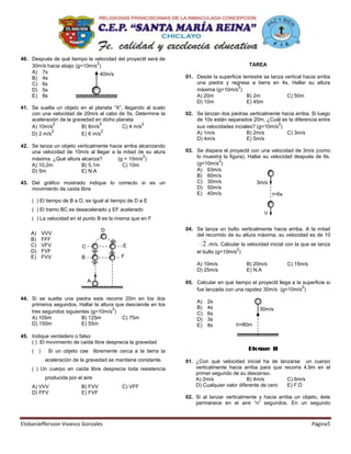 40. Después de qué tiempo la velocidad del proyectil será de
                              2                                                            TAREA
    30m/s hacia abajo (g=10m/s )
    A) 7s                       40m/s
    B) 4s                                                      01. Desde la superficie terrestre se lanza vertical hacia arriba
    C) 6s                                                          una piedra y regresa a tierra en 4s. Hallar su altura
                                                                                     2
    D) 5s                                                          máxima (g=10m/s )
    E) 8s                                                          A) 20m                B) 2m             C) 50m
                                                                   D) 10m                E) 45m
41. Se suelta un objeto en el planeta “X”, llegando al suelo
    con una velocidad de 20m/s al cabo de 5s. Determine la     02. Se lanzan dos piedras verticalmente hacia arriba. Si luego
    aceleración de la gravedad en dicho planeta                    de 10s están separados 20m, ¿Cuál es la diferencia entre
              2                   2                 2                                                2
    A) 10m/s              B) 8m/s          C) 4 m/s                sus velocidades inciales? (g=10m/s )
             2                     2                               A) 1m/s               B) 2m/s         C) 3m/s
    D) 2 m/s              E) 6 m/s
                                                                   D) 4m/s               E) 5m/s
42. Se lanza un objeto verticalmente hacia arriba alcanzando
    una velocidad de 10m/s al llegar a la mitad de su alura    03. Se dispara el proyectil con una velocidad de 3m/s (como
    máxima. ¿Qué altura alcanza?        (g = 10m/s )
                                                    2              lo muestra la figura). Hallar su velocidad después de 6s.
                                                                            2
    A) 10,2m             B) 5,1m          C) 10m                   (g=10m/s )
    D) 5m                E) N.A                                    A) 63m/s
                                                                   B) 60m/s
43. Del gráfico mostrado indique lo correcto si es un              C) 30m/s                   3m/s
    movimiento de caída libre                                      D) 50m/s
                                                                   E) 40m/s                          t=6s
    ( ) El tiempo de B a D, es igual al tiempo de D a E
    ( ) El tramo BC es desacelerado y EF acelerado
                                                                                                  V
    ( ) La velocidad en el punto B es la misma que en F

                                    D                          04. Se lanza un bulto verticalmente hacia arriba. A la mitad
    A)    VVV                                                      del recorrido de su altura máxima, su velocidad es de 10
    B)    FFF
    C)    VFV              C                E                          2 .m/s. Calcular la velocidad inicial con la que se lanza
                                                                                      2
    D)    FVF                                                       el bulto (g=10m/s )
    E)    FVV              B               F
                                                                    A) 10m/s              B) 20m/s          C) 15m/s
                                                                    D) 25m/s              E) N.A

                               A                               05. Calcular en qué tiempo el proyectil llega a la superficie si
                                                                                                                  2
                                                                   fue lanzada con una rapidez 30m/s (g=10m/s )
44. Si se suelta una piedra esta recorre 20m en los dos
                                                                    A)   2s
    primeros segundos. Hallar la altura que desciende en los
                                       2                            B)   4s                     30m/s
    tres segundos siguientes (g=10m/s )                             C)   6s
    A) 105m              B) 125m          C) 75m                    D)   3s
    D) 150m              E) 55m                                     E)   8s          h=80m

45. Indique verdadero o falso:
    ( ) El movimiento de caída libre desprecia la gravedad
    ( )     Si un objeto cae libremente cerca a la tierra la                               Bloque II
           aceleración de la gravedad se mantiene constante.   01. ¿Con qué velocidad inicial ha de lanzarse un cuerpo
    ( ) Un cuerpo en caída libre desprecia toda resistencia        verticalmente hacia arriba para que recorra 4,9m en el
                                                                   primer segundo de su descenso.
           producida por el aire                                   A) 2m/s                B) 4m/s       C) 6m/s
    A) VVV                 B) FVV          C) VFF                  D) Cualquier valor diferente de cero E) F.D
    D) FFV                 E) FVF
                                                               02. Si al lanzar verticalmente y hacia arriba un objeto, éste
                                                                   permanece en el aire “n” segundos. En un segundo



ElisbanJeffersson Vivanco Gonzales                                                                                     Página5
 