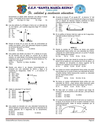 lanzamiento el objeto debe alcanzar una altura 9 veces         09. (Cuándo el ángulo       es iguala 45° el alcance “e” del
    mayor. ¿Cuál debe ser la nueva velocidad inicial?                  proyectil es máximo). Si el proyectil de la figura se dispara
    A) 3gn      B) 2,5gn C) 1,5gn          D) 0,5gn     E)             con un ángulo de alcance máximo entonces la altura
    N.A                                                                máxima alcanzada es de 20m. Hallar “e” máximo.
                                                                       A) 80m
03. Las dos esferas A y B llegan a tierra con un intervalo de          B) 160m
    1s. Si V=8m/s. ¿En cuántos segundos llegó “B” a tierra?            C) 90m
             2
    (g=10m/s )                                                         D) 45m                       e
    A) 5s      V=0            V                                        E) 215m
    B) 3s          B
    C) 2,5s                       A                                10. En la gráfica el tiempo total de vuelo es de 6 segundos.
    D) 2s                                                                                                 2
                                                                       Calcular la altura máxima (g=10m/s )
    E) 1,5s                                                            A) 45m
                     B               A
                                                                       B) 90m
                                                                                                        Hmáx
                                                                       C) 25m
                                                                       D) 75m
04. Desde el borde de un pozo de 20m de profundidad se                 E) F.D
    suelta una piedra. ¿Con qué velocidad impacta la piedra
                                  2
    en el fondo del pozo? g=10m/s                                                            NIVEL II
    A) 10m/s     B) 5m/s          C) 20m/s                         11. Desde la azotea de un edificio se lanza una piedra
    D) 25m/s     E) 40m/s                                              verticalmente hacia arriba con una velocidad de 4,9m/s.
                                                                       ¿Después de cuánto tiempo pasa por un punto P situado
05. Una pelota cae desde una latura “H” y rebota en el piso,           a 9,8m debajo de la azotea?
    de tal manera que se eleva un noveno de la altura                  A) 1,5s      B) 1s   C) 2s    D) 4s   E) 3s
    anterior, en cada rebote. Si el tiempo transucrrido hasta el
    instante en qué se va ha producir el tercer rebote es 17s.     12. Una pelota se deja caer desde la cornisa de un edificio y
                          2
    Hallar “H” si g=10m/s                                              tarda 0,2s en pasar por una ventana de 2,2m de altura. ¿A
    A) 91m         B) 81m C) 192m D) 405m               E)             qué distancia se encuentra el marco superior de la
    100m                                                                                                          2
                                                                       ventana con respecto a la cornisa? (g=10m/s )
                                                                       A) 1m        B) 4m C) 2m D) 5m E) 3m
06. Desde una altura h se dispara horizontalmente un
    proyectil con una velocidad de 30m/s y llega a la              13. Un cuerpo se mueve verticalmente hacia arriba, de modo
    superficie en 4segundos. Hallar “h” y el alcance “e”               que al pasar por un punto A tiene una velocidad de 30m/s.
              2
    (g=10m/s )                                                         ¿Cuánto tiempo habrá transcurrido cuando su velocidad
    A) 80m; 120m                                                       sea de 10m/s hacia arriba?
    B) 40m; 50m                       30m/s                                     2
                                                                       (g=10m/s )
    C) 100m; 125m                                                      A) 1s        B) 5s    C) 2s    D) 2,5s E) 3s
    D) 30m; 40m              h
    E) 50m; 40m                                                    14. Se lanza un cuerpo verticalmente hacia arriba con una
                                                                       velocidad de 30m/s. ¿Qué tiempo debe transcurrir para
                                         e                                                                               2
                                                                       que su velocidad sea de 10m/s hacia abajo? (g=10ms )
                                                                       A) 1s        B) 4s   C) 2s   D) 5s    E) 3s
                                     2
07. Hallar la velocidad “V” (g=10m/s )                             15. Se deja caer un cuerpo, y se observa que luego de
    A) 40m/s                      V                                    transcurrir 6s se encuentra a 20m del piso. ¿De qué altura
    B) 30m/s                                                           se soltó?
    C) 20m/s                                                           A) 180m       B) 220m          C) 200m
    D) 15m/s         45m                                               D) 300m       E) 150m
    E) 25m/s
                                                                   16. Un cuerpo es lanzado del punto A tal como se muestra en
                              120m                                     la figura. Si al chocar en B con el plano inclinado lo hace
                                                                       perpendicularmente, hallar el tiempo empleado por el
                                                                                        2
                                                                       móvil (g=10m/s )                           B
08. Una piedra es lanzada con una velocidad horizontal de              A) 1,2s
    30m/s (Desde una gran altura). Calcular la velocidad de la                              Vi=15m/s
                                                                       B) 2,1s
    piedra después de 4 segundos de su lanzamiento.                    C) 3,1s
            2
    g=10m/s                                                            D) 4,1s                        53°         45°
    A) 50m/s   B) 40m/s                   C) 30m/s                     E) 5,1s
    D) 10m/s   E) 70m/s



ElisbanJeffersson Vivanco Gonzales                                                                                         Página6
 