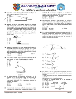17. Si la altura máxima del proyectil mostrado en la figura es            del fondo. Si no estuviese la saliente, se escucharía el
    12,8m, ¿qué tiempo tarda en ir de A a B?                              impacto en el fondo, luego de 4,25s de haber sido soltada.
               2                                                                                                   2
    (g=10m/s )                                                            Determine la rapidez del sonido. (g=10m/s )
    A) 2,5s                                                               A) 340m/s B) 345m/s            C) 320m/s
    B) 0,9s                           B    37°                            D) 360m/s E) 324m/s
                                Hmáx
    C) 1,6s                                    V=15m/s
    D) 0,7s       A                                                   23. Un observador situado a 60m de altura, ve pasar un
    E) 1,2s                                                               objeto verticalmente hacia arriba y 4 segundos después lo
                                                                          ve pasar hacia abajo. Determine la rapidez con la que se
18. Desde lo alto de una torre de 40m de altura una artillería            lanzó el objeto desde el piso. Desprecie la resistencia del
    vigila un campo de prisioneros: En cierto descuido ciertos            aire.
                                                                                    2
    reclutas logran capturar un jeep estacionado al pie de la             (g=10m/s )
    torre y tratan de huir acelerando al jeep a razón constante           A) 24m/s      B) 30m/s                  C) 40m/s
                2
    de 3,2m/s . ¿Qué tiempo debe esperar la artillería desde              D) 32m/s      E) 50m/s
    que empezó la fuga para disparar y darle a los fugitivos?.
                                                                      24. Una esfera es lanzada en el plano vertical x – y desde el
    (Considere la rapidez de salida del proyectil:10            2         origen de coordenadas, describiendo una línea curva. Si
               2
    m/s)(g= m/s )                                                         despreciamos la resistencia del aire, determine la
                            45°                                           ecuación de la curva; además determine “ ” para que el
                                                                          alcance horizontal sea máximo.
    A)   0,5s
    B)   1,5s
    C)   2,5s                     a
    D)   1s                                                                                Y
    E)   2s
                                                                                                V
19. Una lancha navegando río abajo dejó atrás una balsa en                                                              X
    el punto A, transcurrido 60 minutos la lancha dio la vuelta
    y volvió a encontrar a la balsa 6km más abajo del punto A.
    Hallar la velocidad de la corriente, si a lo largo del trayecto
    de la lancha el motor trabajó por igual.
    A) 1km/h               B) 2km/h                     C) 3km/h          A)                   g sec2
                                                                               Y   X tan
    D) 4km/h               E) 5km/h                                                               2V
                                                                                                              2
20. En el preciso instante en que se suelta un objeto en “A” se           B)                   g x cos
                                                                               Y   X tan
    lanza otro de “B”. Hallar   para que ambos choquen                                         2      V
    A) 37°                                                                C)                g
                                                                               Y   X tan      sen
    B) 53°                   A                                                              V
    C) 60°                                                                                     g 2
    D) 30°                                                                D)   Y   X tan         x
                                                                                               2
    E) 45°                                                                                                2
                      40m                                                 E)                   g x sec
                                            V                                  Y   X tan
                                                                                               2    V
                                                B                     25. Los objetos A y B son lanzados horizontalmente desde los
                                      30m                                 bordes de un acantilado de gran profundidad como se
                                                                          muestra.
                         NIVEL III
                                                                          ¿Luego de cuántos segundos, la distancia que los separa
21. Un globo asciende con velocidad constante y en el
                                                                          es 30m?
    momento en que se encuentra a 80m del piso, desde el
                                                                          Además, ¿lograrán, chocar los objetos.
    globo se suelta un objeto, el cual llega al piso en 5s.
                                                                          Si chocan ¿a cuántos metros de P, se produce el
    Determine la separación entre el globo y el objeto en el                                 2
                                                                          choque?. (g= 10m/s )
    momento del impacto
            2                                                             A) 2s; 80m
    (g=10m/s ).
                                                                          B) 2s; 75m                10m/s     20m/s
    A) 145m             B) 105m           C) 115m                                                                   P
                                                                          C) 2s; 60m
    D) 120m             E) 125m
                                                                          D) 3s; 80m                        g
                                                                          E) 4s; 75m
22. Desde el borde de un pozo profundo se suelta una piedra
    impactando 3s más tarde en una saliente situada a 35m                                                         90m


ElisbanJeffersson Vivanco Gonzales                                                                                          Página7
 