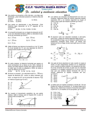 40. Una piedra se encuentra a 20m del piso, y se deja caer                                   NIVEL III
    libremente. ¿Qué velocidad poseerá un instante antes del      47. Las esferas son lanzadas simultáneamente tal como se
    impacto?                                                          muestran. determine luego de cuántos segundos estarán
    A) 8m/s      B) 24m/s                C) 18m/s                     separados 20m y en cuántos segundos se cruzan al
                                                                                                                         2
    D) 15m/s     E) 20m/s                                             mismo nivel a partir del instante mostrado (g=10m/s )
                                                                      A) 3,2s; 5s                         10m/s
41. Una piedra es abandonada y cae libremente. ¿Qué                   B) 4s, 6s
                                     to
    distancia logra descender en el 5 segundo de su                   C) 4,8s; 8s
    movimiento?                                                       D) 5s; 6s
    A) 50m       B) 45m C) 10m D) 90m E) 30m                          E) 3,6s; 8s                           40m
                                                                                                               g
42. Un proyectil es lanzado con un ángulo de elevación de 53°
                                                                                         15m/s
    y con una velocidad de 50m/s. Hallar su velocidad al cabo                                         12m
                                  2
    de 2s de movimiento (g=10m/s )
                                                                  48. El ascensor sube con velocidad constante; si del techo
    A) 2    13 m/s                     B) 6 10 m/s                    cae el foco, ¿luego de cuántos segundos llega al piso?
    C) 7    10 m/s                     D) 10 13 m/s                   Si consideramos luego, que el ascensor experimenta una
                                                                      aceleración constante hacia arriba, ¿el tiempo que
    E) 8    6 m/s                                                     tardaría el foco en llegar al piso será igual que en el caso
                                                                      anterior?
43. Hallar el tiempo que demora el proyectil en ir de “A” hasta
    B al ser lanzado de “A” con una velocidad de 20m/s e
                                         2                                          V                      g
    impacta sobre el plano en B (g=10m/s )
    A) 1s                               B                                                         H
    B) 2s                                                                      H                           2H
    C) 3s
                                                                      A)   2     ; no            B)           ; no         C)   Hg; sí
    D) 4s                                                                      g                            g
                           53°        37°
    E) 5s                                                                      H                           H
                                                                      D)          ; sí           E)          ; no
                       A
                                8m                                             2g                          g

44. En cierto instante, la distancia horizontal que separa un     49. Una gota de lluvia abandona la nube cuando no sopla el
    avión bombardero de su blanco es de 12km. Calcular el             viento; al caer experimenta cambios en su aceleración
    tiempo que debe esperar el piloto para soltar la bomba, si        como muestra la gráfica (debido a la resistencia del aire).
    se sabe que el avión se desplaza a 605m de altura a               Si en las cercanías de la tierra, la gota cae con velocidad
                                2                                     constante y un pasajero sentando en un bus lo observa
    razón de 400m/s (g=10 m/s )
    A) 20s       B) 11s C) 19s D) 15s E) 22                           caer (por una ventana lateral) formando 45° con la
                                                                      vertical; determine la rapidez constante del bus.
45. Se lanza un proyectil , con velocidad inicial V 0= 90 m/s y       (g=10m/s )
                                                                                2

    ángulo de elevación 60°, contra un plano inclinado que            A) 30m/s                2
                                                                                        a (m/s )
    hace un ángulo de 30° con la horizontal. El alcance   PQ          B) 18m/s                               4 t(s)
                                  2                                   C) 20m/s
    en metros es igual a:(g=10 m/s )                                  D) 10m/s
                                              Q
                                                                      E) 15m/s
    A)     12              V0                                                                         –g
    B)     9                                                      50. La esfera gira con rapidez constante; si el hilo de 1,5m de
    C)     8                60°                                       longitud se rompe en la posición “A”, la esfera luego de 2s
    D)     7                    30°                                   llega al piso. Determine el alcance horizontal de la esfera
    E)     6          P                                                                                                       2
                                                                      a partir de “A” y la rapidez con la que giraba. (g=10m/s )

                                                                      A)       0,2m; 1m/s
46. Se muestra el lanzamiento parabólico de una pelota                B)       0,4m; 0,25m/s                                    g
    elástica. Halle el tiempo para el trayecto BC si para el          C)       0,3m; 0,25m/s
    trayecto AB se empleó 16s.                                        D)       0,3m; 0,3m/s                                A
    A) 1s                                       B                     E)       13,2m; 11m/s
    B) 2s               V0                                                                                           37°
    C) 4s
    D) 8s
                      A      °     C
    E) 20s
                                  7x          x


ElisbanJeffersson Vivanco Gonzales                                                                                                  Página9
 